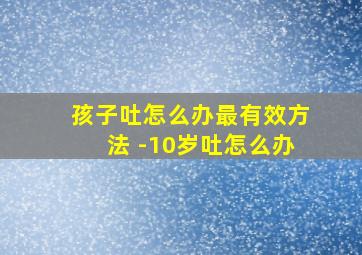 孩子吐怎么办最有效方法 -10岁吐怎么办